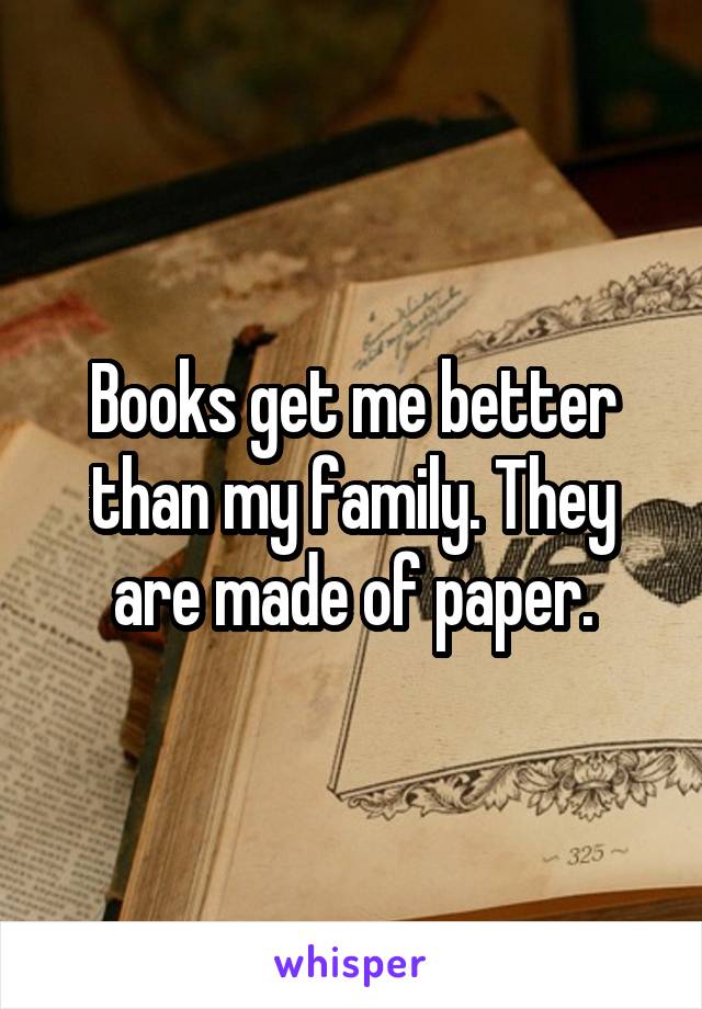 Books get me better than my family. They are made of paper.