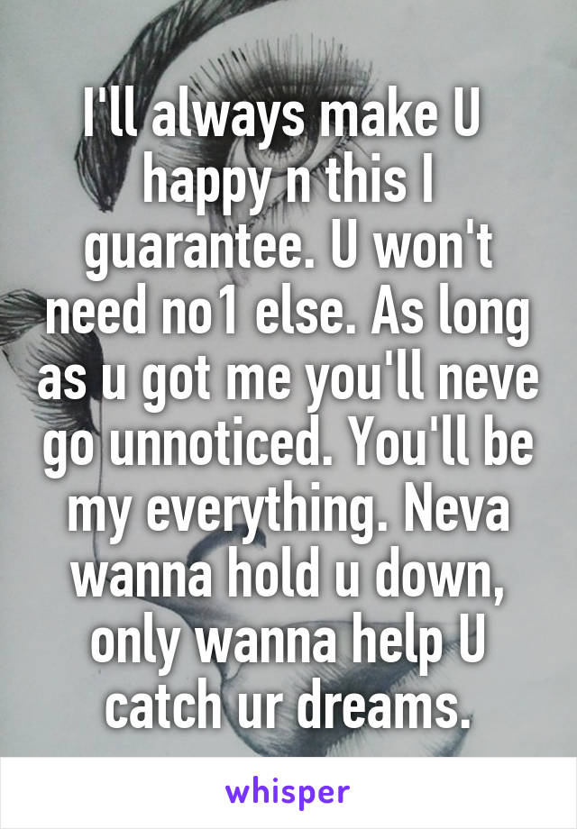 I'll always make U  happy n this I guarantee. U won't need no1 else. As long as u got me you'll neve go unnoticed. You'll be my everything. Neva wanna hold u down, only wanna help U catch ur dreams.