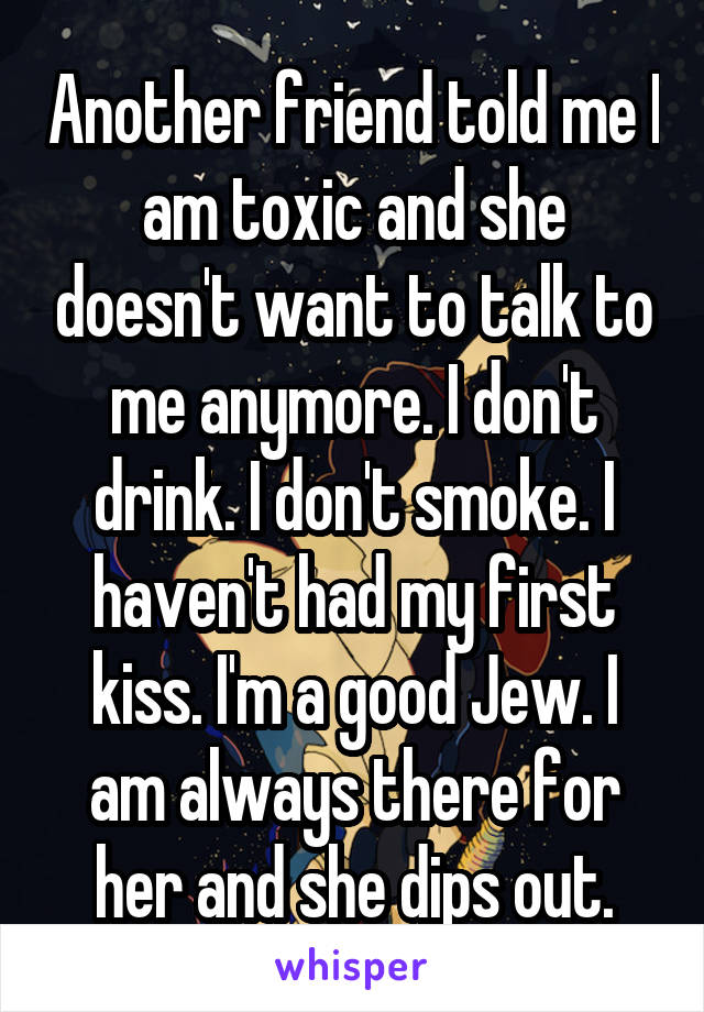 Another friend told me I am toxic and she doesn't want to talk to me anymore. I don't drink. I don't smoke. I haven't had my first kiss. I'm a good Jew. I am always there for her and she dips out.