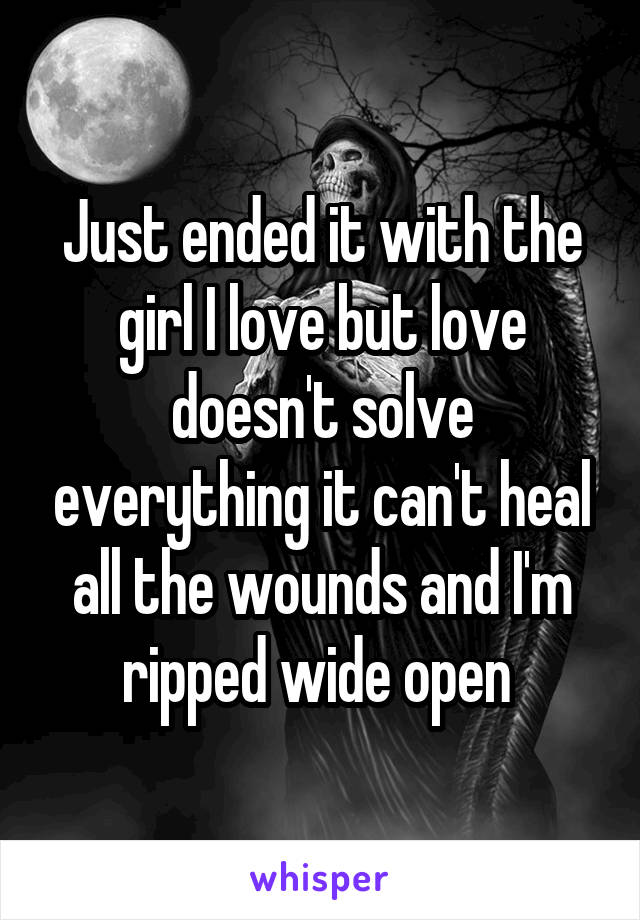 Just ended it with the girl I love but love doesn't solve everything it can't heal all the wounds and I'm ripped wide open 