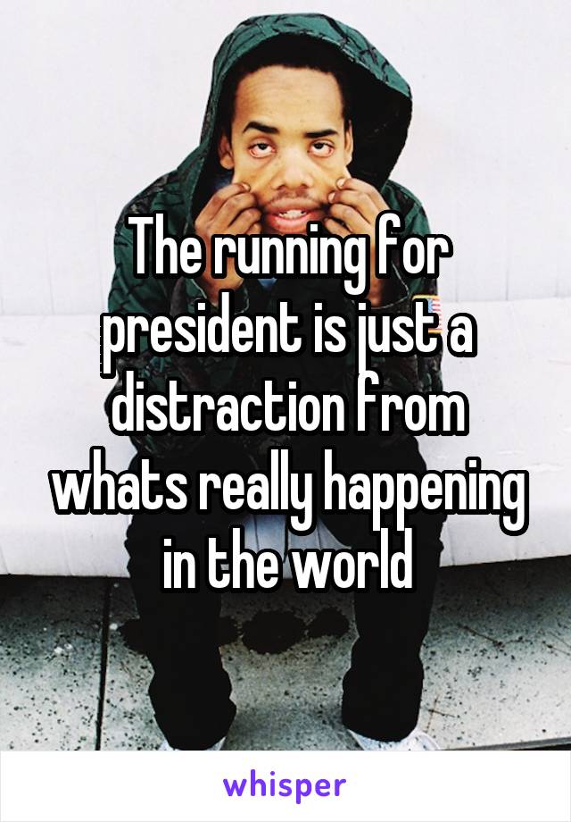 The running for president is just a distraction from whats really happening in the world