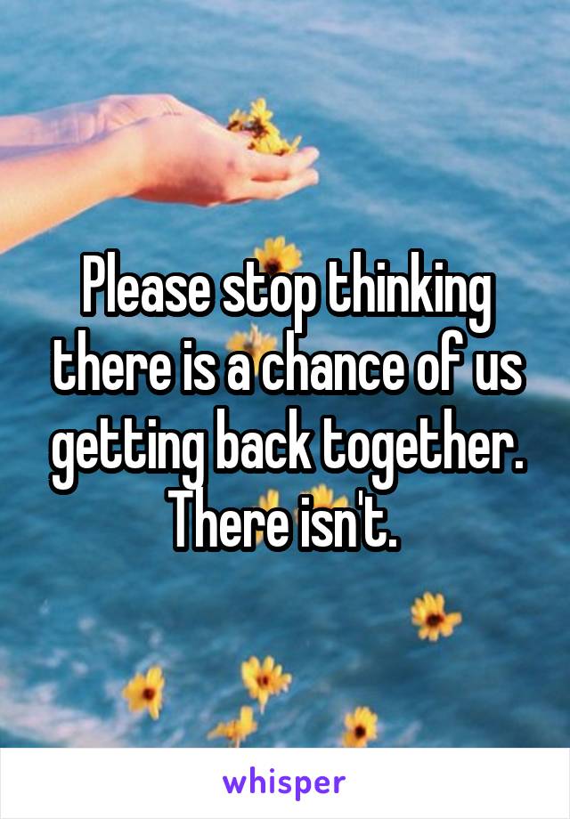 Please stop thinking there is a chance of us getting back together. There isn't. 