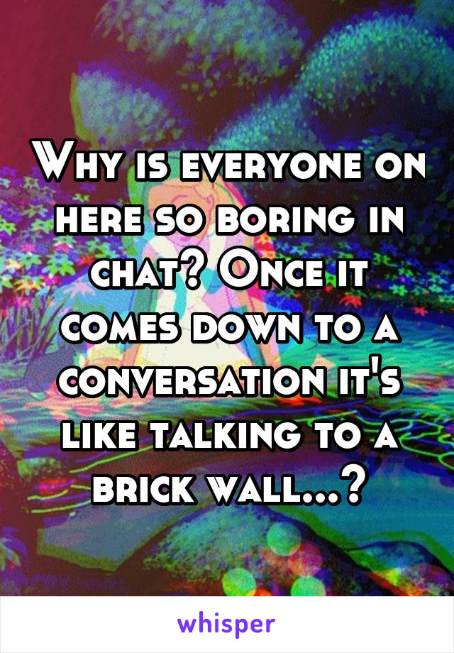 Why is everyone on here so boring in chat? Once it comes down to a conversation it's like talking to a brick wall...?