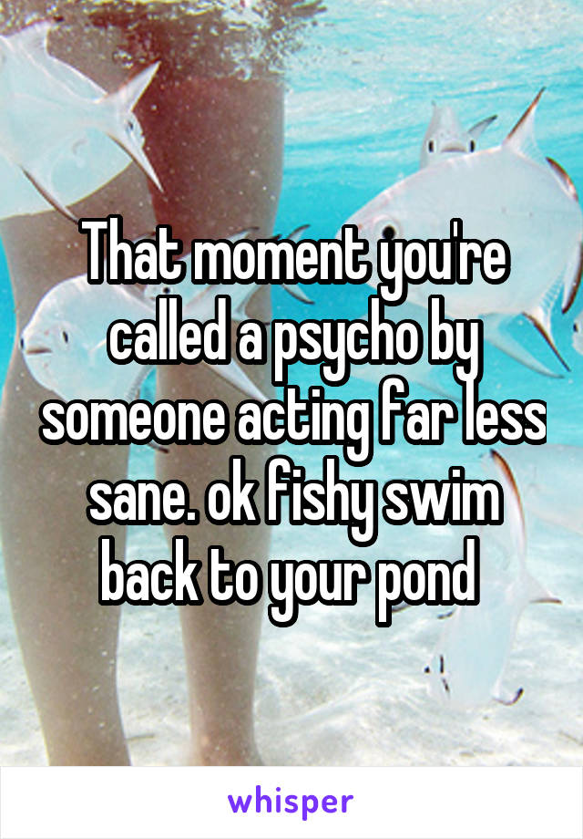 That moment you're called a psycho by someone acting far less sane. ok fishy swim back to your pond 