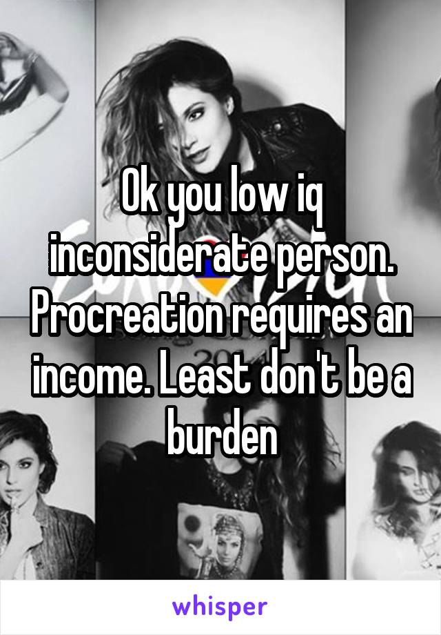 Ok you low iq inconsiderate person. Procreation requires an income. Least don't be a burden