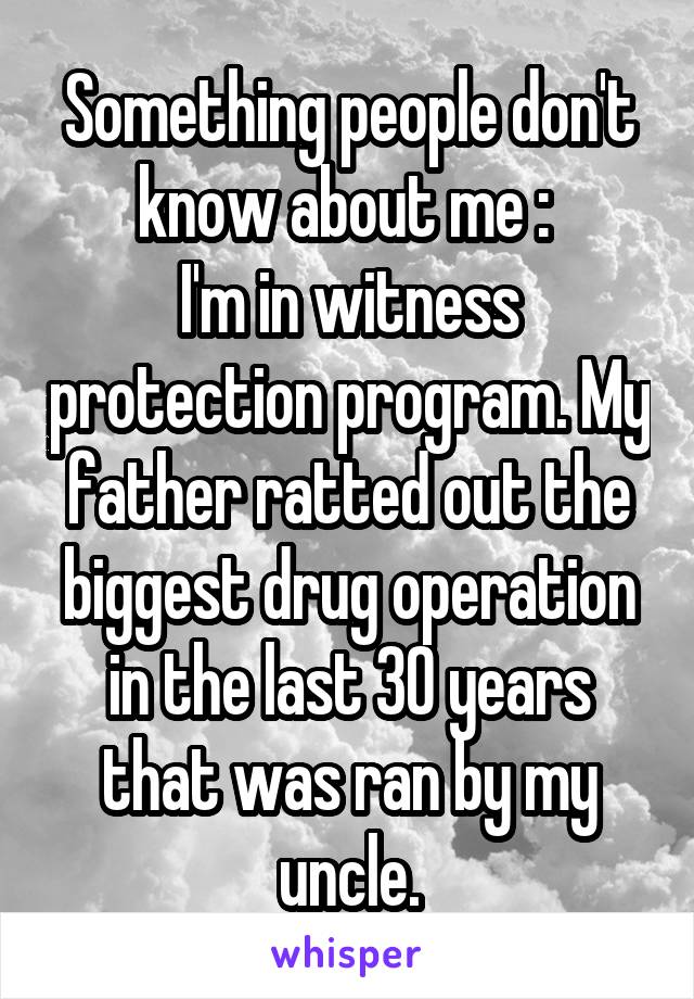 Something people don't know about me : 
I'm in witness protection program. My father ratted out the biggest drug operation in the last 30 years that was ran by my uncle.
