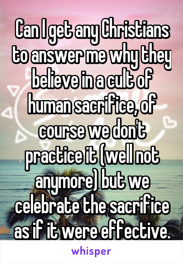 Can I get any Christians to answer me why they believe in a cult of human sacrifice, of course we don't practice it (well not anymore) but we celebrate the sacrifice as if it were effective.