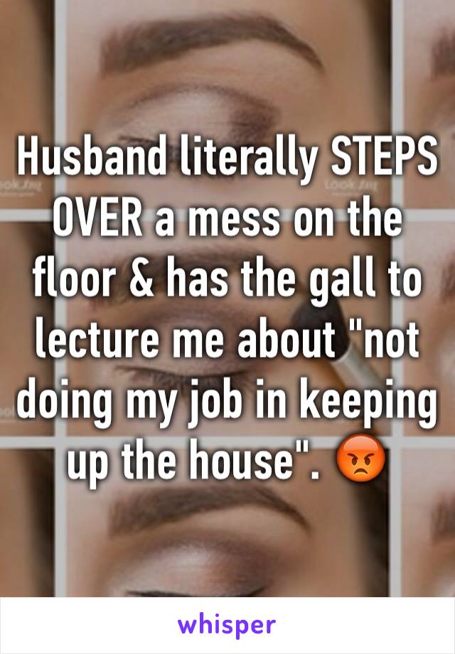 Husband literally STEPS OVER a mess on the floor & has the gall to lecture me about "not doing my job in keeping up the house". 😡 