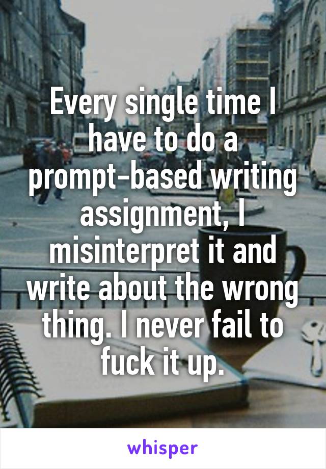 Every single time I have to do a prompt-based writing assignment, I misinterpret it and write about the wrong thing. I never fail to fuck it up.