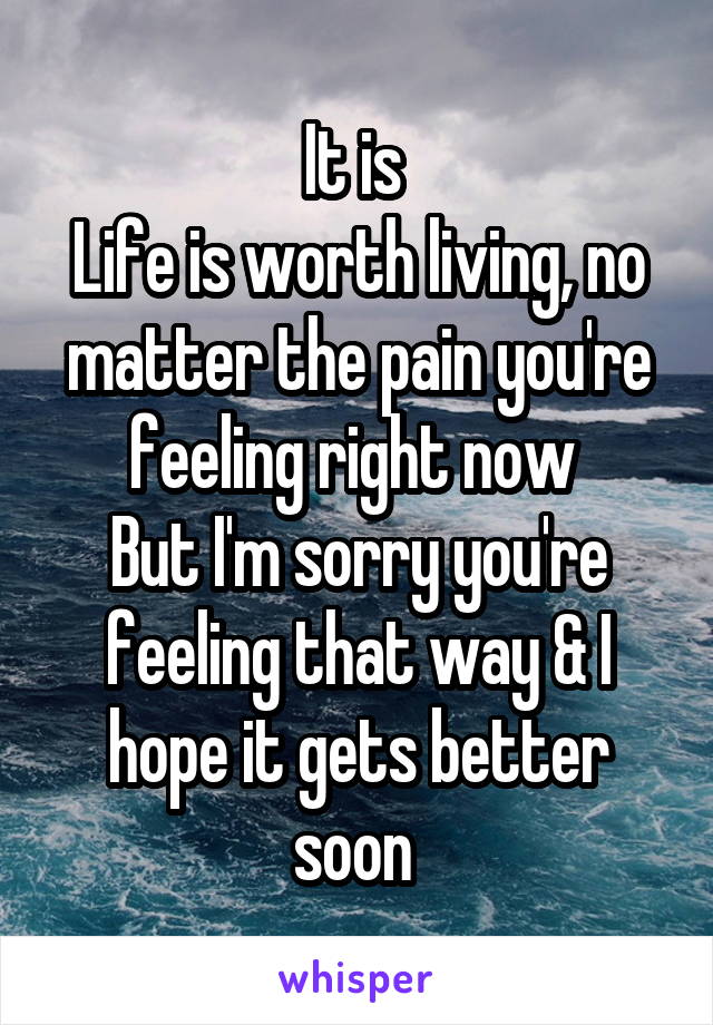 It is 
Life is worth living, no matter the pain you're feeling right now 
But I'm sorry you're feeling that way & I hope it gets better soon 