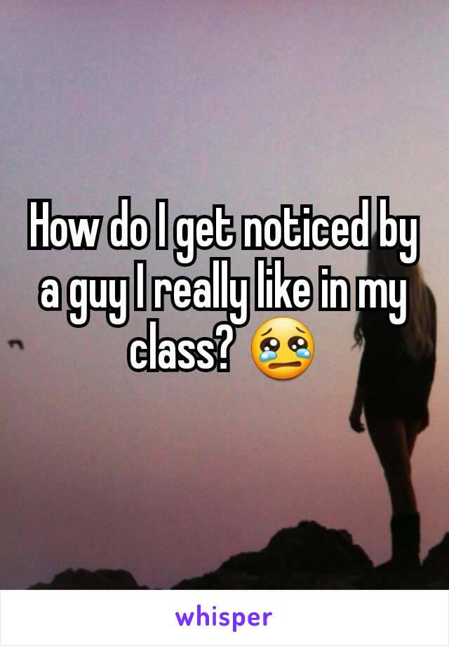 How do I get noticed by a guy I really like in my class? 😢