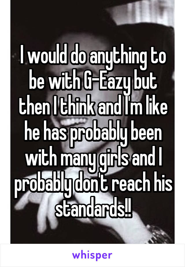 I would do anything to be with G-Eazy but then I think and I'm like he has probably been with many girls and I probably don't reach his standards!!