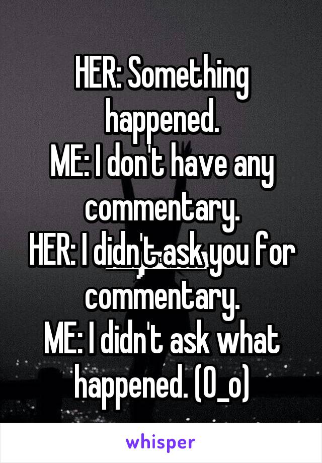 HER: Something happened.
ME: I don't have any commentary.
HER: I didn't ask you for commentary.
ME: I didn't ask what happened. (O_o)