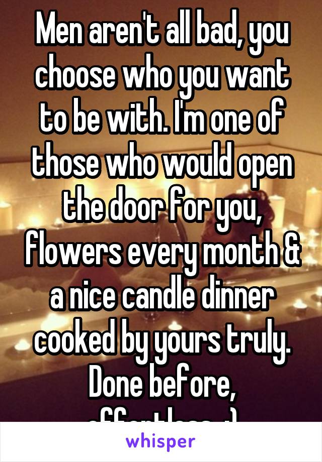 Men aren't all bad, you choose who you want to be with. I'm one of those who would open the door for you, flowers every month & a nice candle dinner cooked by yours truly. Done before, effortless. :)