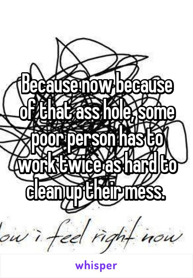 Because now because of that ass hole, some poor person has to work twice as hard to clean up their mess. 