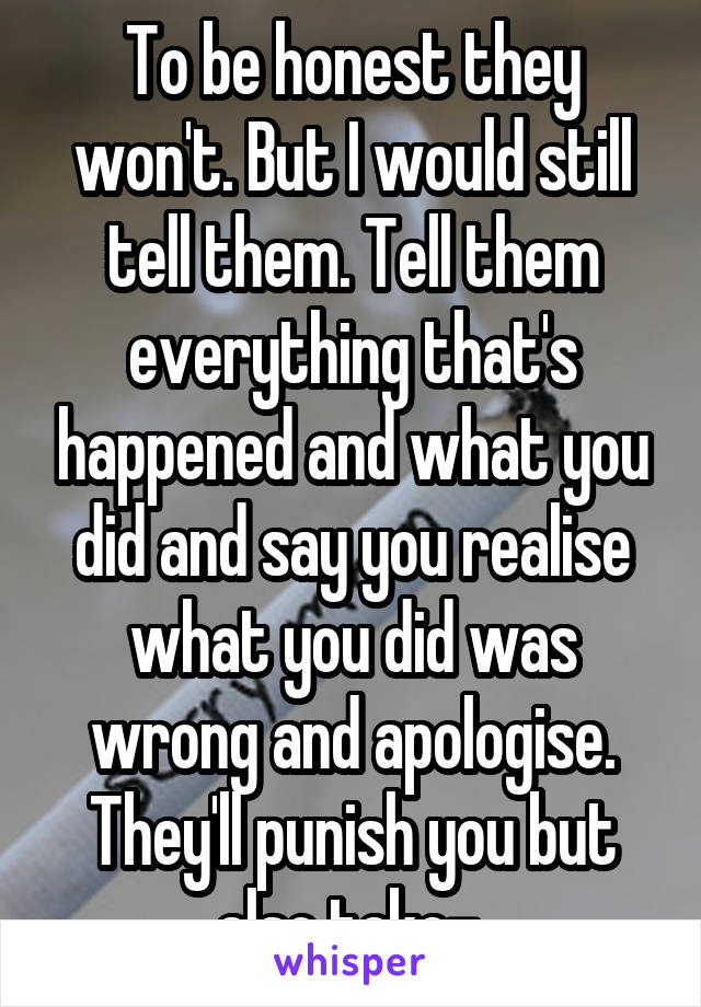 To be honest they won't. But I would still tell them. Tell them everything that's happened and what you did and say you realise what you did was wrong and apologise. They'll punish you but also take- 