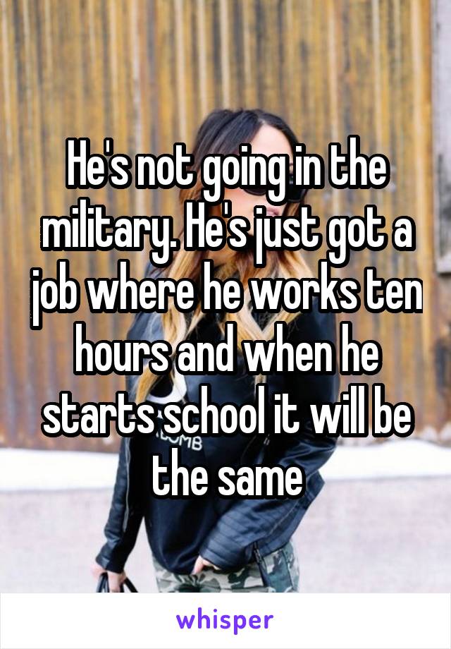 He's not going in the military. He's just got a job where he works ten hours and when he starts school it will be the same