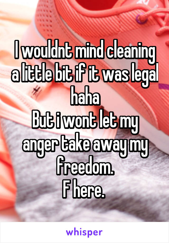 I wouldnt mind cleaning a little bit if it was legal haha
But i wont let my anger take away my freedom.
F here. 