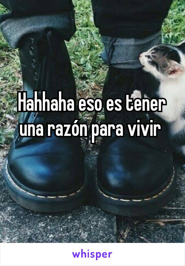 Hahhaha eso es tener una razón para vivir 