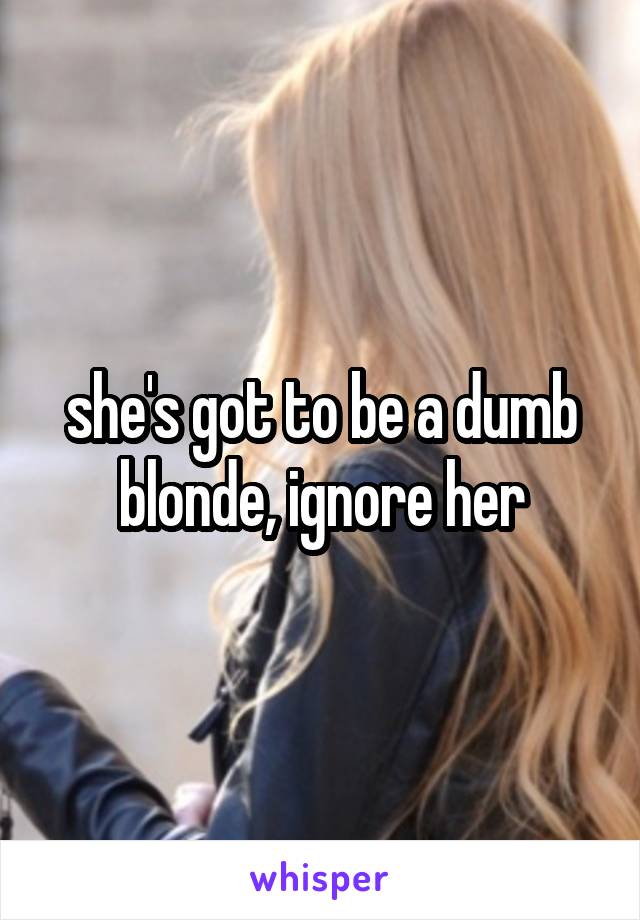 she's got to be a dumb blonde, ignore her