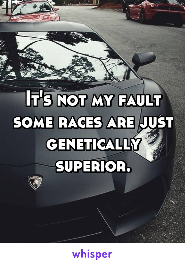 It's not my fault some races are just genetically superior.