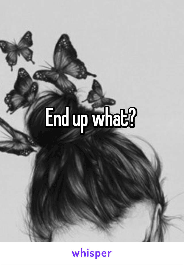 End up what? 
