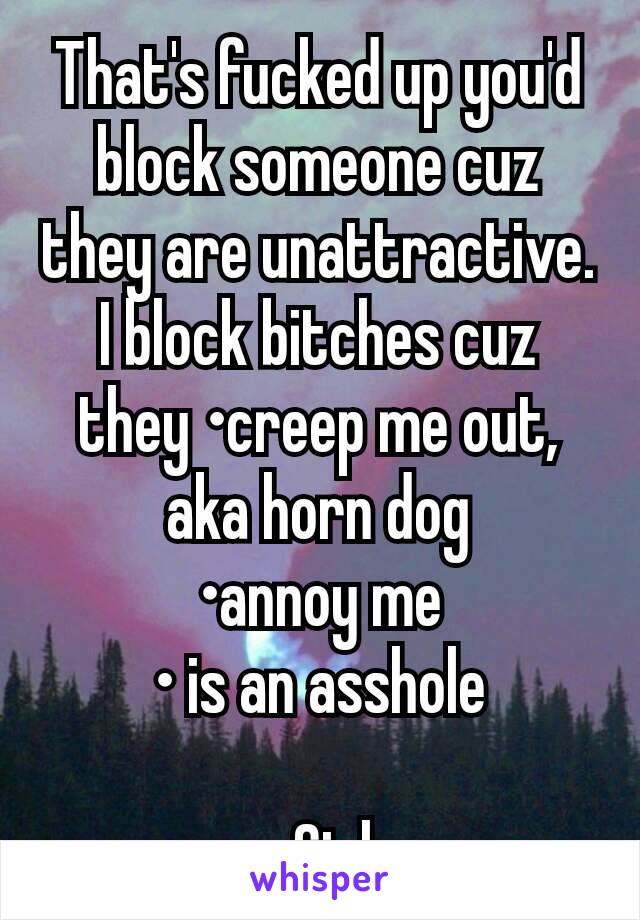 That's fucked up you'd block someone cuz they are unattractive. I block bitches cuz they •creep me out, aka horn dog
•annoy me
• is an asshole

-Girl