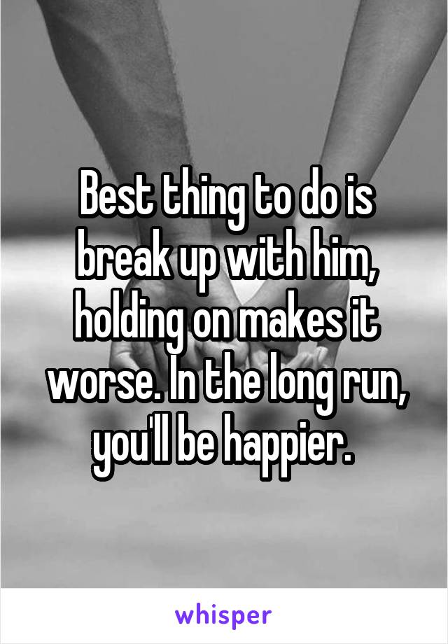 Best thing to do is break up with him, holding on makes it worse. In the long run, you'll be happier. 