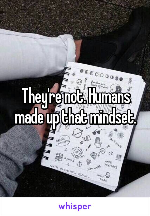 They're not. Humans made up that mindset.