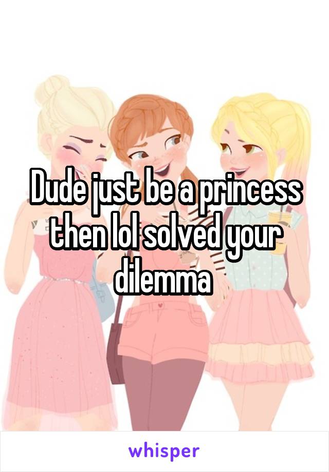 Dude just be a princess then lol solved your dilemma 