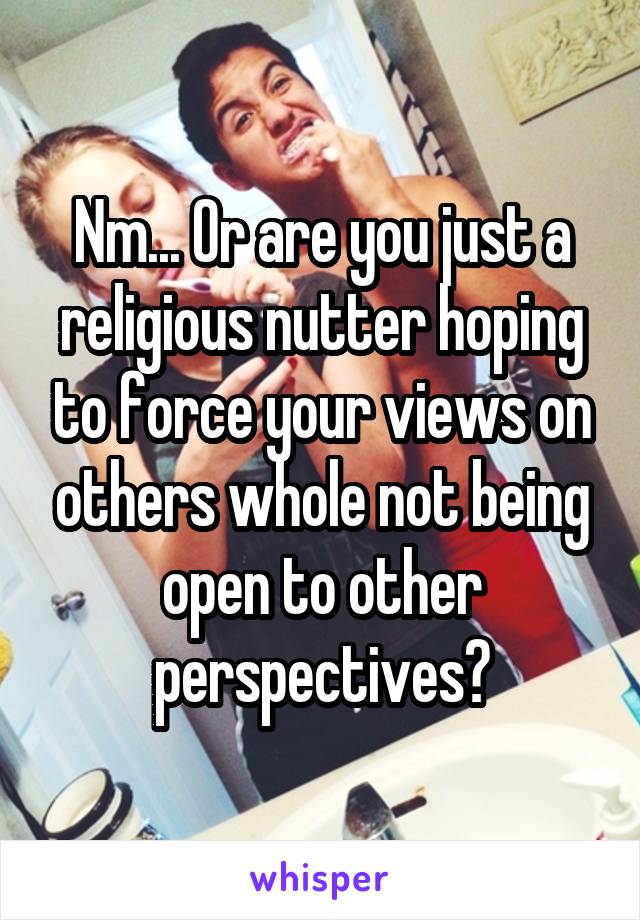 Nm... Or are you just a religious nutter hoping to force your views on others whole not being open to other perspectives?