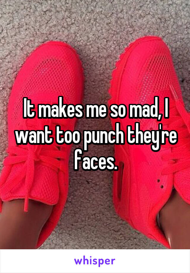 It makes me so mad, I want too punch they're faces.