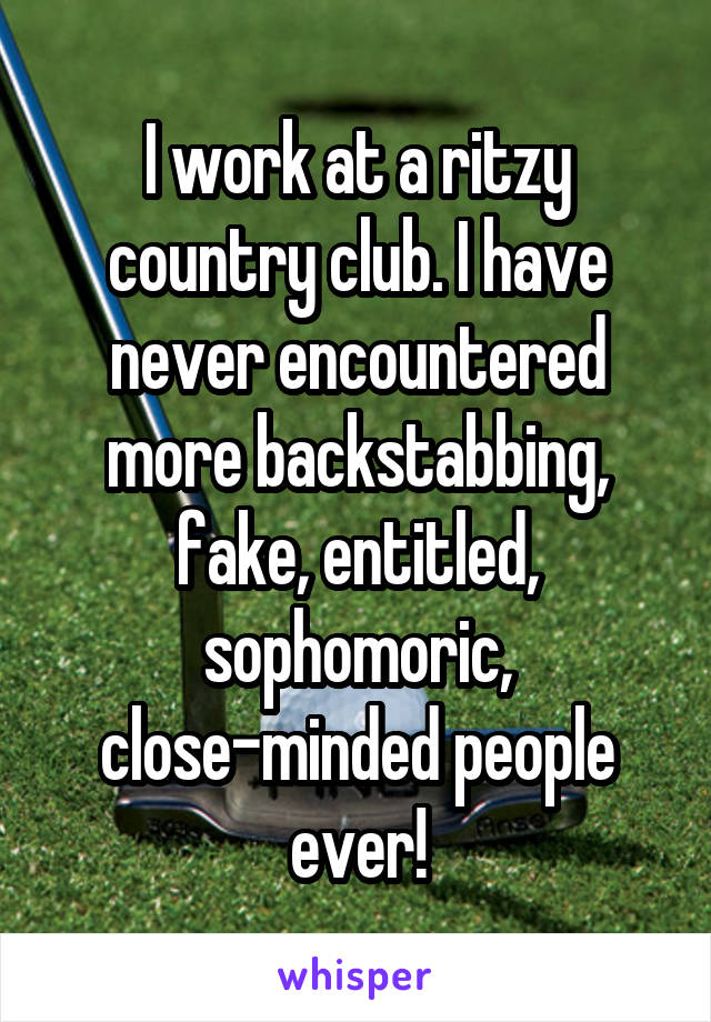 I work at a ritzy country club. I have never encountered more backstabbing, fake, entitled, sophomoric, close-minded people ever!