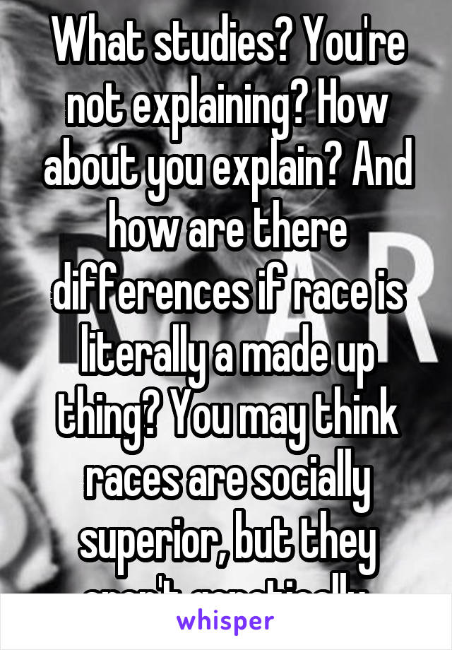 What studies? You're not explaining? How about you explain? And how are there differences if race is literally a made up thing? You may think races are socially superior, but they aren't genetically.