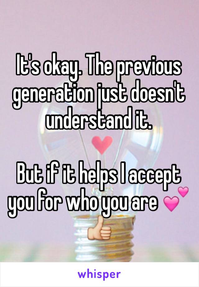 It's okay. The previous generation just doesn't understand it. 

But if it helps I accept you for who you are 💕👍