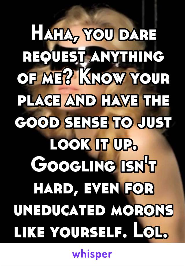 Haha, you dare request anything of me? Know your place and have the good sense to just look it up. Googling isn't hard, even for uneducated morons like yourself. Lol. 