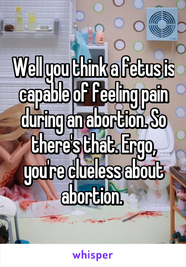 Well you think a fetus is capable of feeling pain during an abortion. So there's that. Ergo, you're clueless about abortion. 