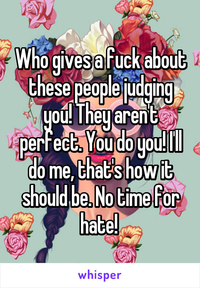 Who gives a fuck about these people judging you! They aren't perfect. You do you! I'll do me, that's how it should be. No time for hate! 