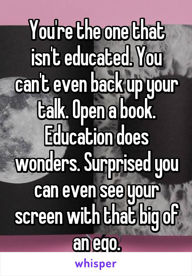 You're the one that isn't educated. You can't even back up your talk. Open a book. Education does wonders. Surprised you can even see your screen with that big of an ego.