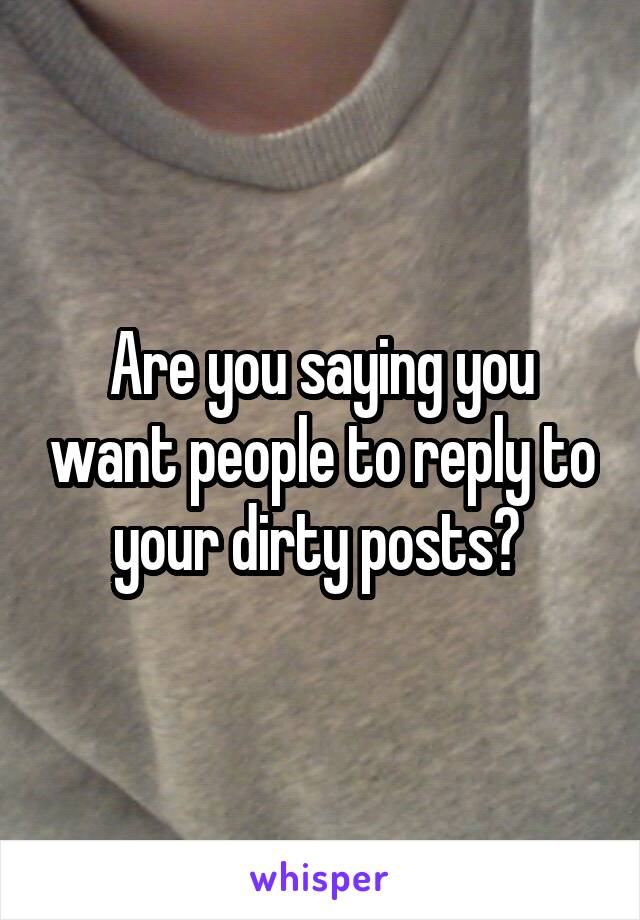 Are you saying you want people to reply to your dirty posts? 