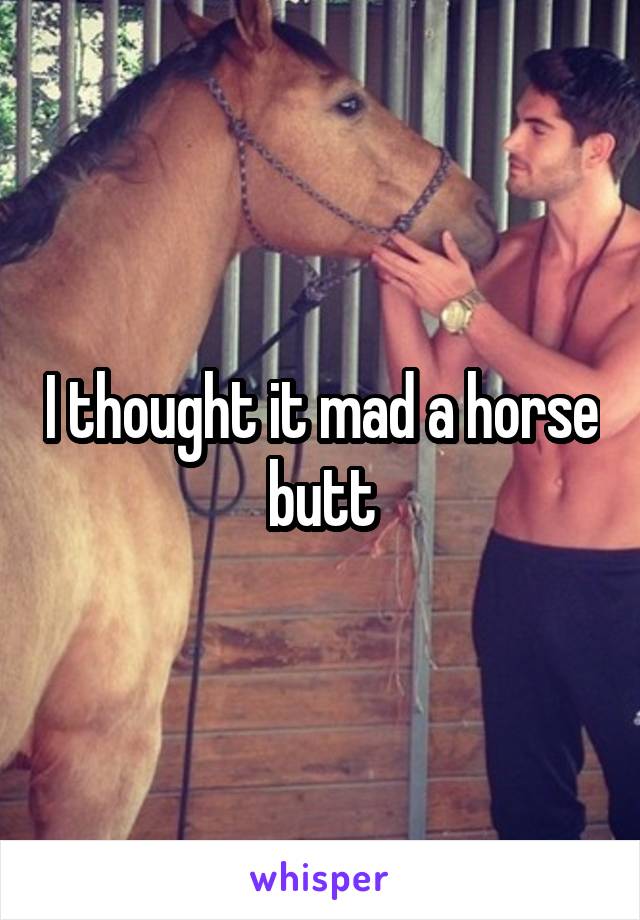 I thought it mad a horse butt