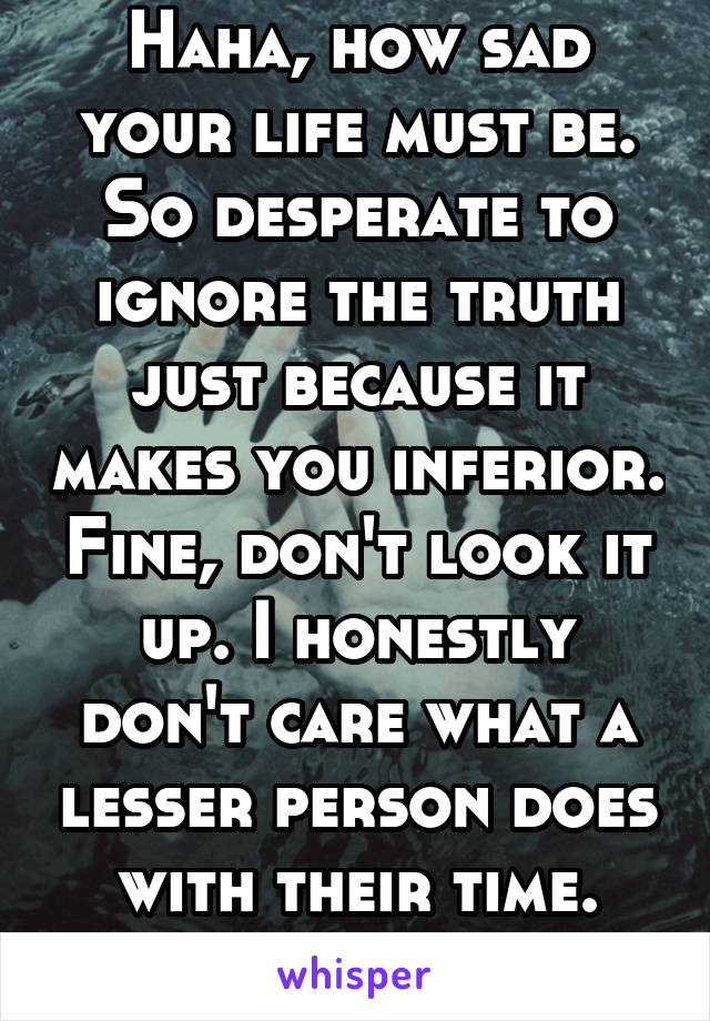 Haha, how sad your life must be. So desperate to ignore the truth just because it makes you inferior. Fine, don't look it up. I honestly don't care what a lesser person does with their time. Lol.