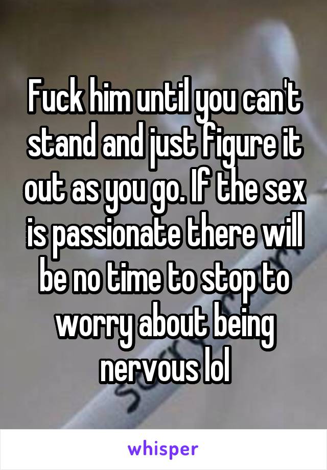 Fuck him until you can't stand and just figure it out as you go. If the sex is passionate there will be no time to stop to worry about being nervous lol