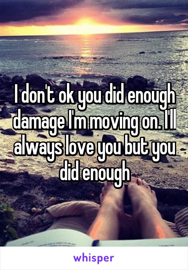 I don't ok you did enough damage I'm moving on. I'll always love you but you did enough