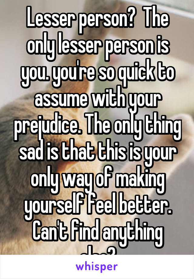 Lesser person?  The only lesser person is you. you're so quick to assume with your prejudice. The only thing sad is that this is your only way of making yourself feel better. Can't find anything else?