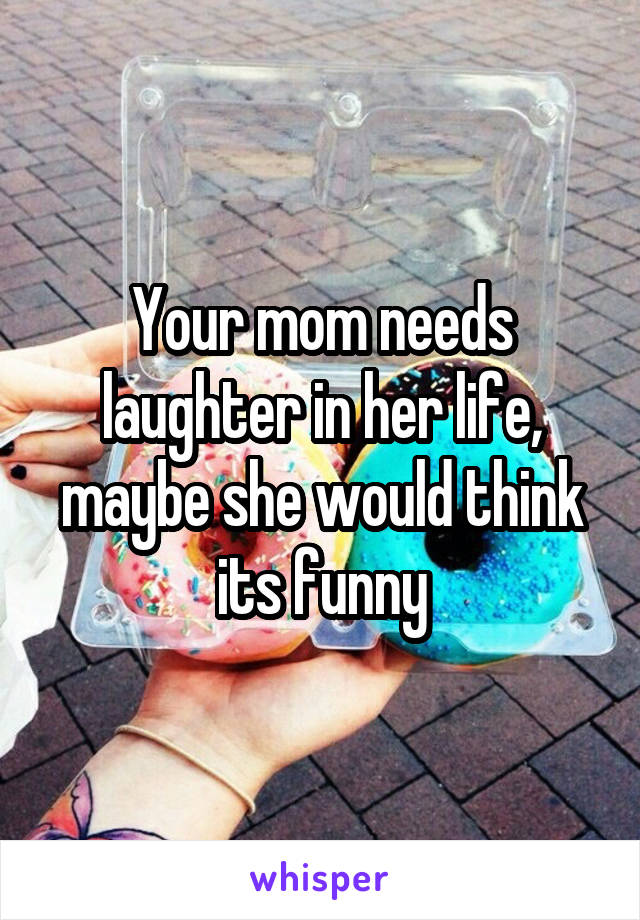 Your mom needs laughter in her life, maybe she would think its funny