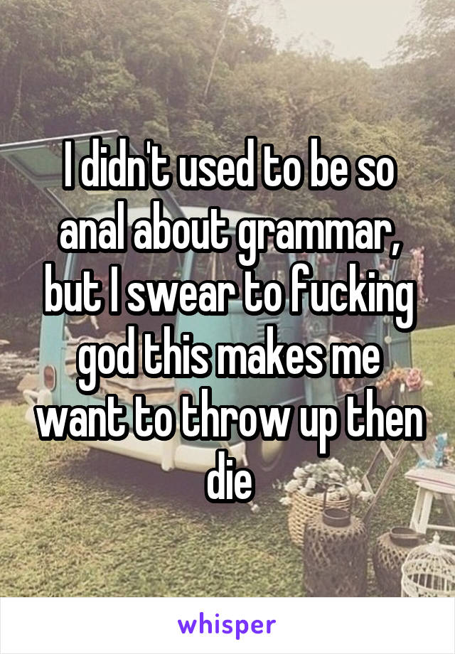 I didn't used to be so anal about grammar, but I swear to fucking god this makes me want to throw up then die