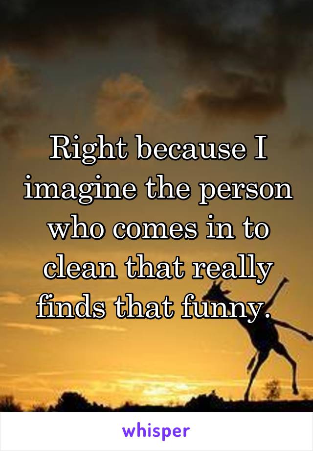 Right because I imagine the person who comes in to clean that really finds that funny. 