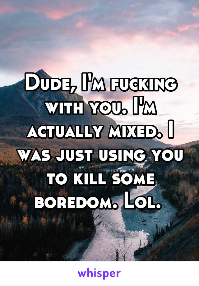 Dude, I'm fucking with you. I'm actually mixed. I was just using you to kill some boredom. Lol. 