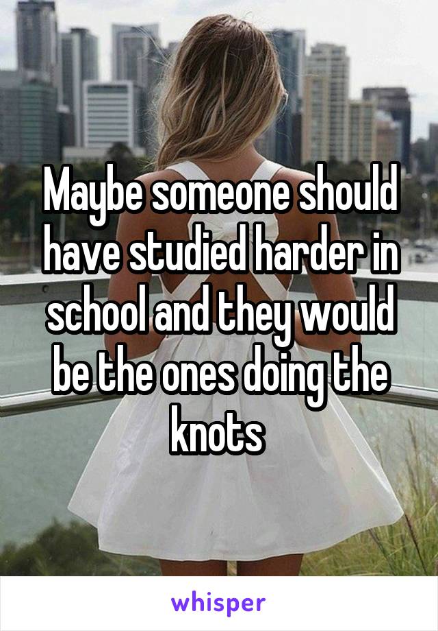 Maybe someone should have studied harder in school and they would be the ones doing the knots 